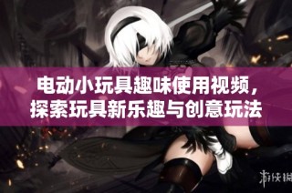 电动小玩具趣味使用视频，探索玩具新乐趣与创意玩法