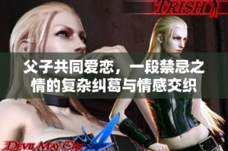 父子共同爱恋，一段禁忌之情的复杂纠葛与情感交织