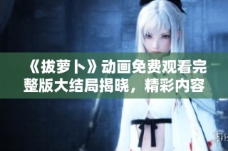 《拔萝卜》动画免费观看完整版大结局揭晓，精彩内容不容错过