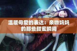 温暖母爱的表达：亲吻妈妈的那些甜蜜瞬间