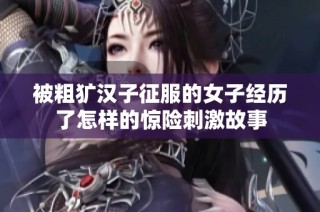 被粗犷汉子征服的女子经历了怎样的惊险刺激故事