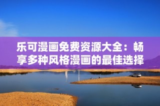 乐可漫画免费资源大全：畅享多种风格漫画的最佳选择