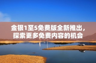 金银1至5免费版全新推出，探索更多免费内容的机会