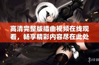 高清完整版插曲视频在线观看，畅享精彩内容尽在此处