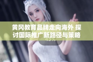 黄冈教育品牌走向海外 探讨国际推广新路径与策略