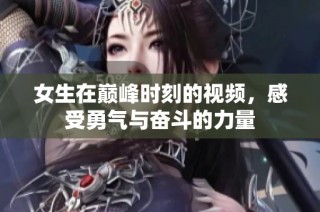 女生在巅峰时刻的视频，感受勇气与奋斗的力量