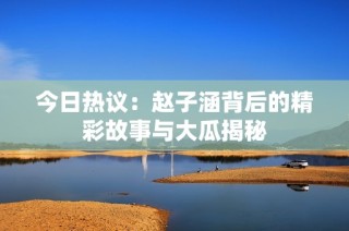 今日热议：赵子涵背后的精彩故事与大瓜揭秘