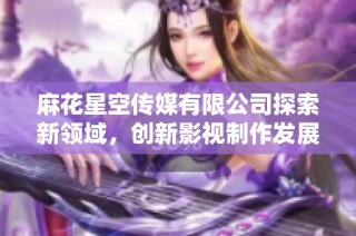 麻花星空传媒有限公司探索新领域，创新影视制作发展新趋势