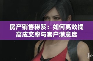 房产销售秘笈：如何高效提高成交率与客户满意度