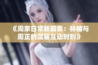 《周家日常新篇章：林楠与周正的温馨互动时刻》