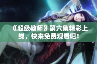 《超级教师》第六集精彩上线，快来免费观看吧！