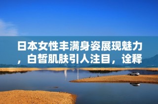 日本女性丰满身姿展现魅力，白皙肌肤引人注目，诠释独特的美感