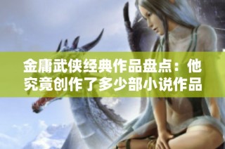 金庸武侠经典作品盘点：他究竟创作了多少部小说作品？