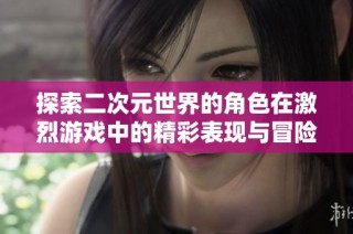 探索二次元世界的角色在激烈游戏中的精彩表现与冒险历程