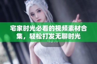 宅家时光必看的视频素材合集，轻松打发无聊时光