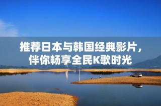 推荐日本与韩国经典影片，伴你畅享全民K歌时光