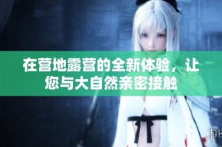 在营地露营的全新体验，让您与大自然亲密接触