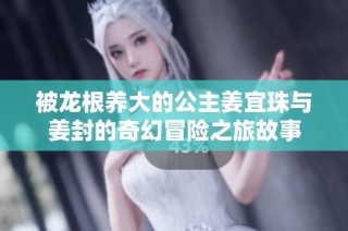 被龙根养大的公主姜宜珠与姜封的奇幻冒险之旅故事