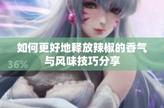 如何更好地释放辣椒的香气与风味技巧分享
