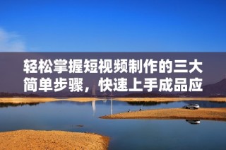 轻松掌握短视频制作的三大简单步骤，快速上手成品应用