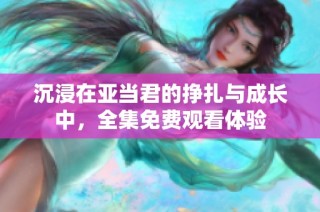 沉浸在亚当君的挣扎与成长中，全集免费观看体验