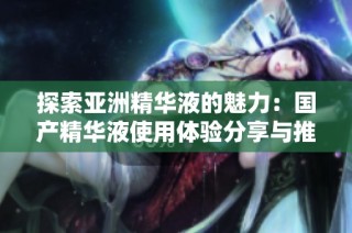 探索亚洲精华液的魅力：国产精华液使用体验分享与推荐