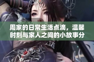 周家的日常生活点滴，温馨时刻与家人之间的小故事分享