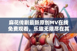 麻花传剧最新原创MV在线免费观看，乐趣无限尽在其中