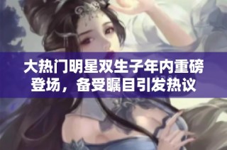 大热门明星双生子年内重磅登场，备受瞩目引发热议