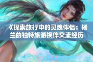 《探索旅行中的灵魂伴侣：杨兰的独特旅游换伴交流经历》