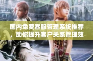 国内免费客服管理系统推荐，助你提升客户关系管理效率