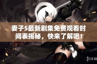 妻子5最新剧集免费观看时间表揭秘，快来了解吧！