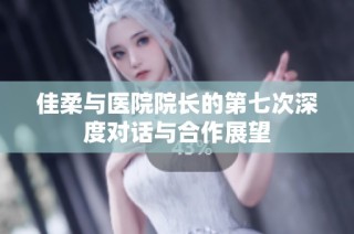 佳柔与医院院长的第七次深度对话与合作展望