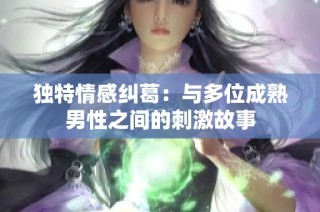 独特情感纠葛：与多位成熟男性之间的刺激故事