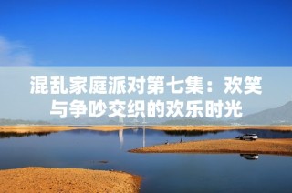 混乱家庭派对第七集：欢笑与争吵交织的欢乐时光
