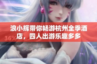 浪小辉带你畅游杭州全季酒店，四人出游乐趣多多
