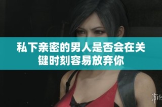私下亲密的男人是否会在关键时刻容易放弃你