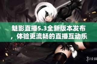魅影直播5.3全新版本发布，体验更流畅的直播互动乐趣