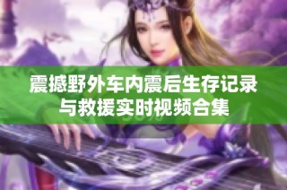 震撼野外车内震后生存记录与救援实时视频合集