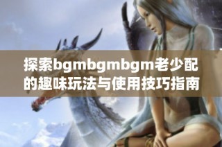 探索bgmbgmbgm老少配的趣味玩法与使用技巧指南