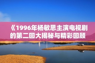 《1996年杨敏思主演电视剧的第二回大揭秘与精彩回顾》