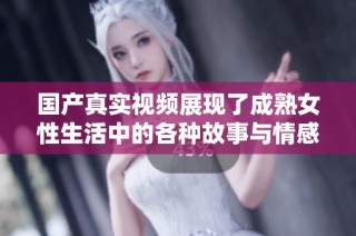 国产真实视频展现了成熟女性生活中的各种故事与情感世界