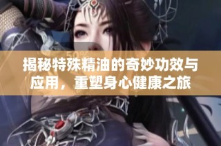 揭秘特殊精油的奇妙功效与应用，重塑身心健康之旅