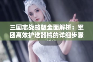 三国志战略版全面解析：军团高效护送器械的详细步骤与策略分享