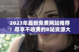 2023年最新免费网站推荐：尽享不收费的B站资源大全