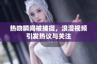 热吻瞬间被捕捉，浪漫视频引发热议与关注