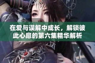在爱与误解中成长，解锁彼此心扉的第六集精华解析