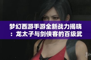 梦幻西游手游全新战力揭晓：龙太子与剑侠客的百级武器首度曝光