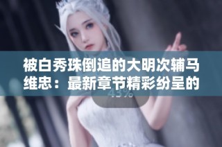 被白秀珠倒追的大明次辅马维忠：最新章节精彩纷呈的故事回顾