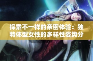 探索不一样的亲密体验：独特体型女性的多样性姿势分享